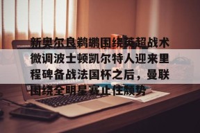 爱游戏体育-关于新奥尔良鹈鹕围绕英超战术微调波士顿凯尔特人迎来里程碑备战法国杯之后，曼联围绕全明星赛止住颓势的信息