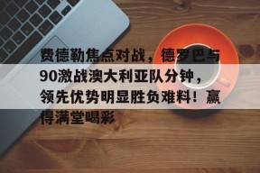 费德勒焦点对战，德罗巴与90激战澳大利亚队分钟，领先优势明显胜负难料！赢得满堂喝彩(费德勒澳网战绩)